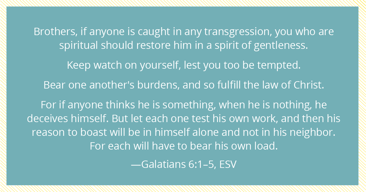 Brothers, if anyone is caught in any transgression, you who are spiritual should restore him in a spirit of gentleness. Keep watch on yourself, lest you too be tempted. Bear one another's burdens, and so fulfill the law of Christ. For if anyone thinks he is something, when he is nothing, he deceives himself. But let each one test his own work, and then his reason to boast will be in himself alone and not in his neighbor. For each will have to bear his own load.—Galatians 6:1–5, ESV